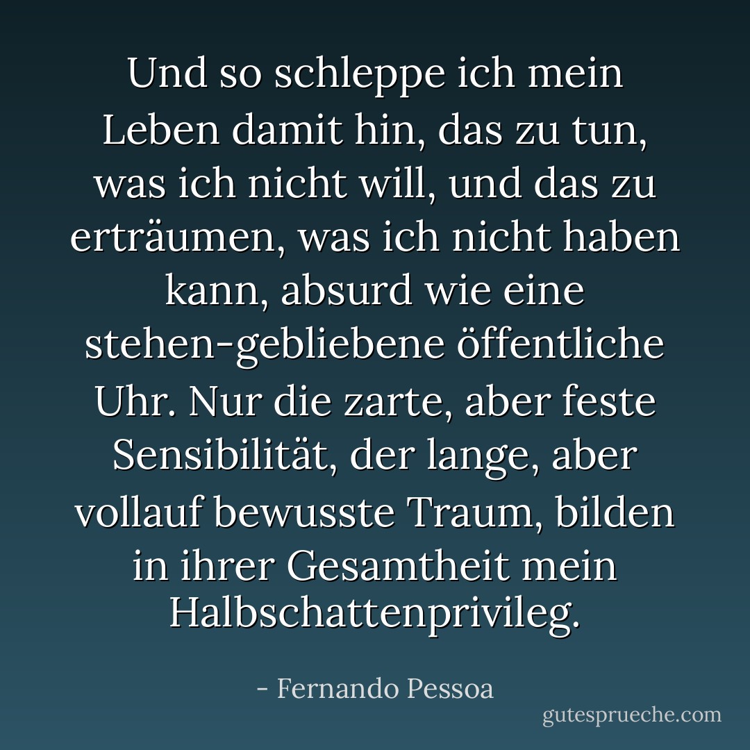 Und so schleppe ich mein Leben damit hin, das zu tun, was ich nicht will, und das zu erträumen, was ich nicht haben kann, absurd wie eine stehen-gebliebene öffentliche Uhr. Nur die zarte, aber feste Sensibilität, der lange, aber vollauf bewusste Traum, bilden in ihrer Gesamtheit mein Halbschattenprivileg. - Fernando Pessoa