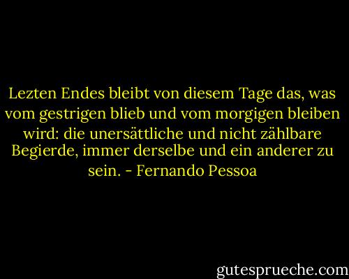 Lezten Endes bleibt von diesem Tage das, was vom gestrigen blieb und vom morgigen bleiben wird: die unersättliche und nicht zählbare Begierde, immer derselbe und ein anderer zu sein. - Fernando Pessoa