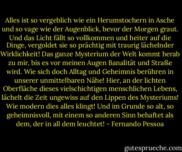 Alles ist so vergeblich wie ein Herumstochern in Asche und so vage wie der Augenblick, bevor der Morgen graut. Und das Licht fällt so vollkommen und heiter auf die Dinge, vergoldet sie so prächtig mit traurig lächelnder Wirklichkeit! Das ganze Mysterium der Welt kommt herab zu mir, bis es vor meinen Augen Banalität und Straße wird. Wie sich doch Alltag und Geheimnis berühren in unserer unmittelbaren Nähe! Hier, an der lichten Oberfläche dieses vielschichtigen menschlichen Lebens, lächelt die Zeit ungewiss auf den Lippen des Mysteriums! Wie modern dies alles klingt! Und im Grunde so alt, so geheimnisvoll, mit einem so anderen Sinn behaftet als dem, der in all dem leuchtet! - Fernando Pessoa