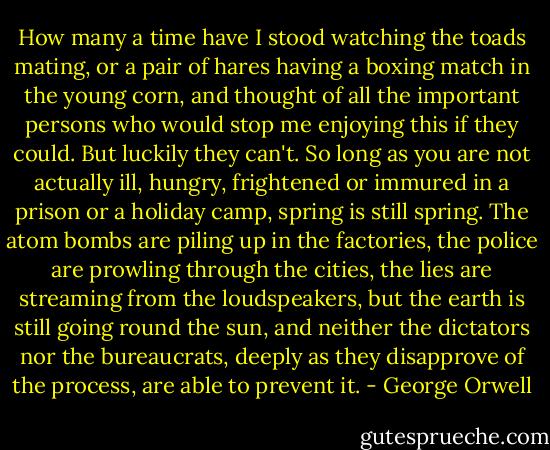 How many a time have I stood watching the toads mating, or a pair of hares having a boxing match in the young corn, and thought of all the important persons who would stop me enjoying this if they could. But luckily they can't. So long as you are not actually ill, hungry, frightened or immured in a prison or a holiday camp, spring is still spring. The atom bombs are piling up in the factories, the police are prowling through the cities, the lies are streaming from the loudspeakers, but the earth is still going round the sun, and neither the dictators nor the bureaucrats, deeply as they disapprove of the process, are able to prevent it. - George Orwell