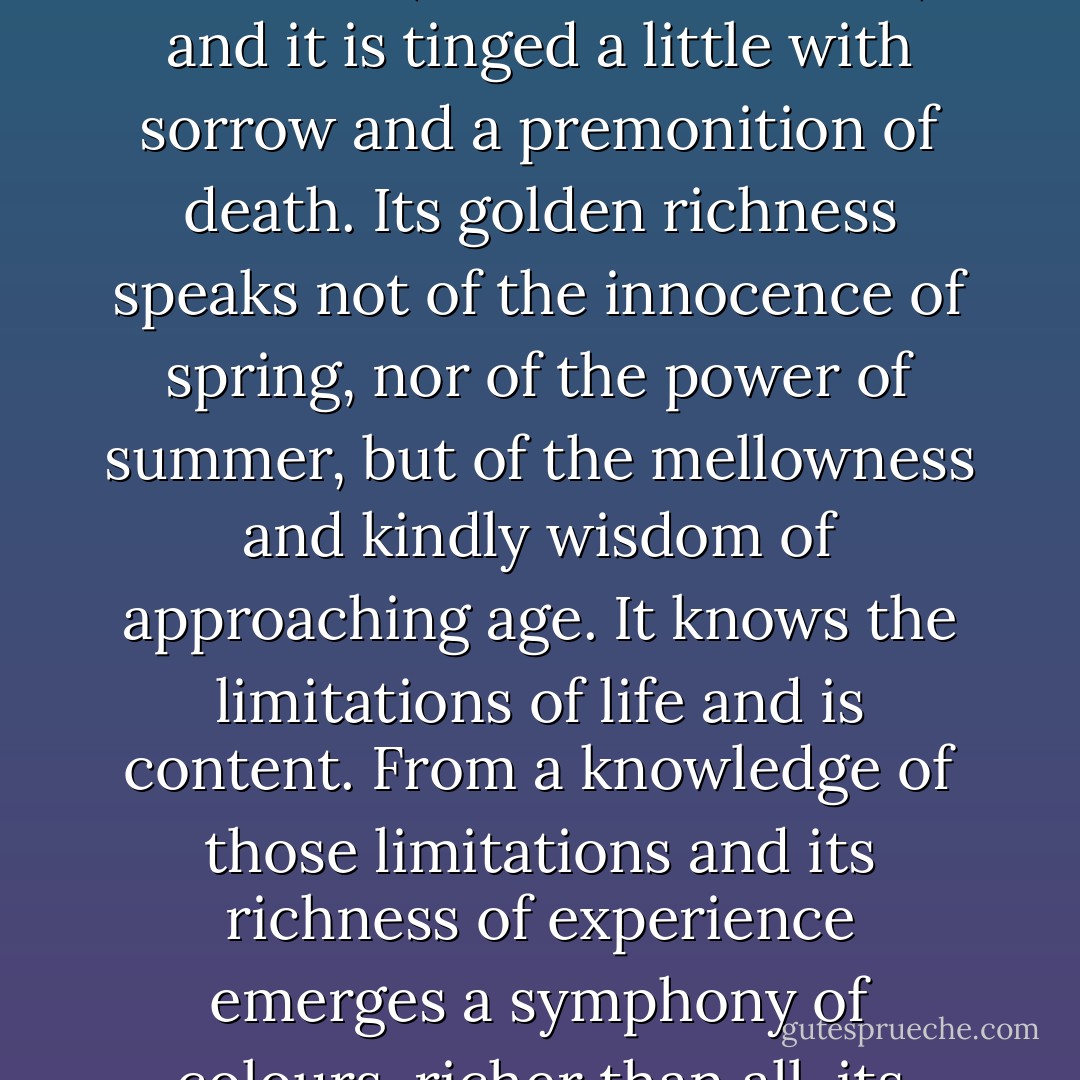I like spring, but it is too young. I like summer, but it is too proud. So I like best of all autumn, because its leaves are a little yellow, its tone mellower, its colours richer, and it is tinged a little with sorrow and a premonition of death. Its golden richness speaks not of the innocence of spring, nor of the power of summer, but of the mellowness and kindly wisdom of approaching age. It knows the limitations of life and is content. From a knowledge of those limitations and its richness of experience emerges a symphony of colours, richer than all, its green speaking of life and strength, its orange speaking of golden content and its purple of resignation and death - Lin Yutang