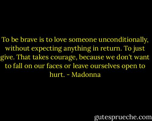 To be brave is to love someone unconditionally, without expecting anything in return. To just give. That takes courage, because we don't want to fall on our faces or leave ourselves open to hurt. - Madonna