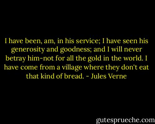 I have been, am, in his service; I have seen his generosity and goodness; and I will never betray him-not for all the gold in the world. I have come from a village where they don't eat that kind of bread. - Jules Verne