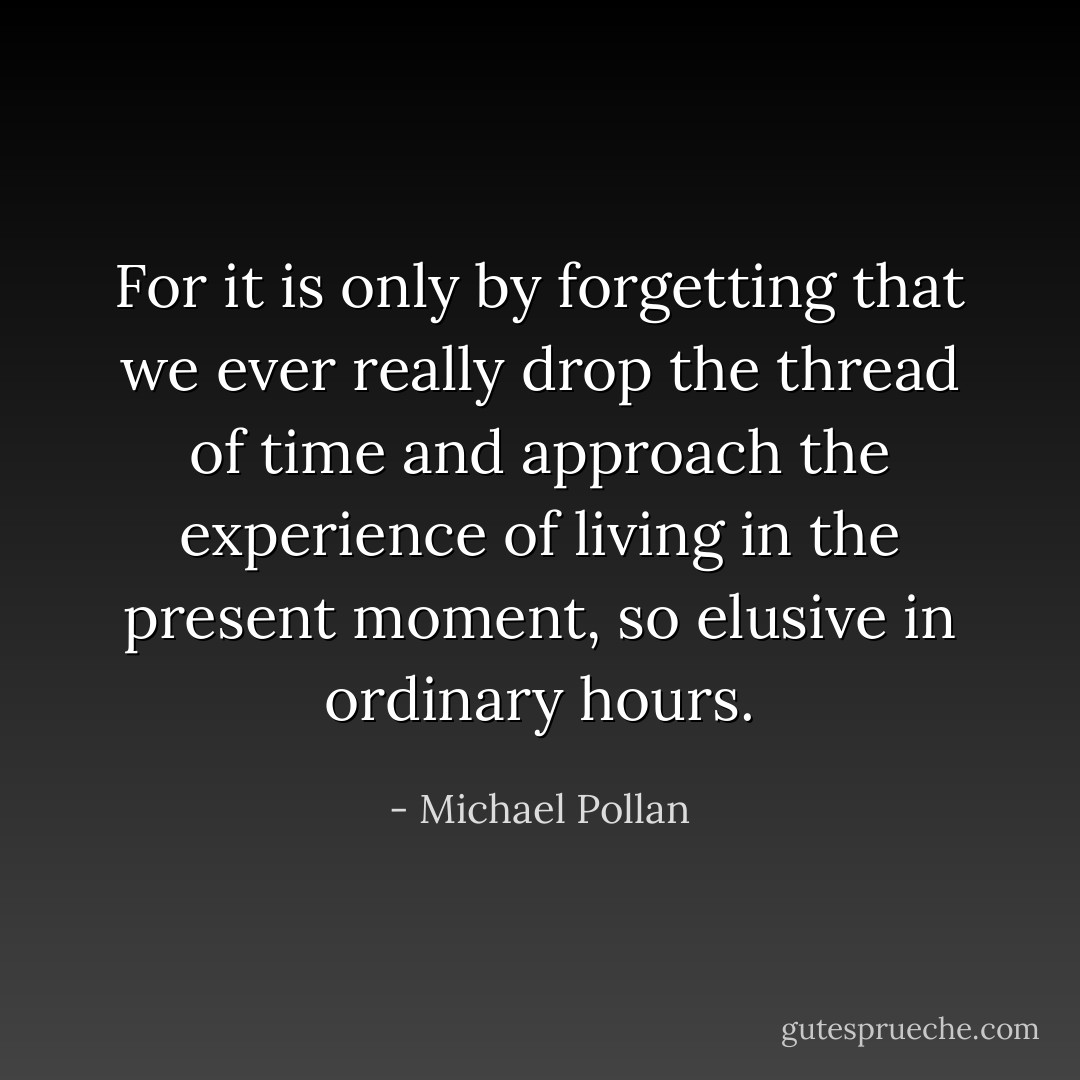 For it is only by forgetting that we ever really drop the thread of time and approach the experience of living in the present moment, so elusive in ordinary hours. - Michael Pollan