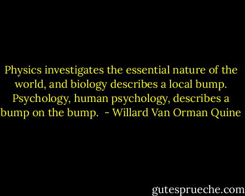 Physics investigates the essential nature of the world, and biology describes a local bump. Psychology, human psychology, describes a bump on the bump.  - Willard Van Orman Quine