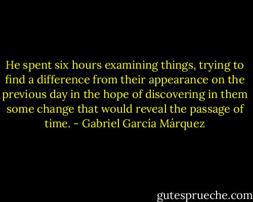 He spent six hours examining things, trying to find a difference from their appearance on the previous day in the hope of discovering in them some change that would reveal the passage of time. - Gabriel García Márquez