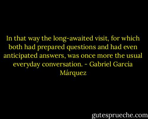 In that way the long-awaited visit, for which both had prepared questions and had even anticipated answers, was once more the usual everyday conversation. - Gabriel García Márquez