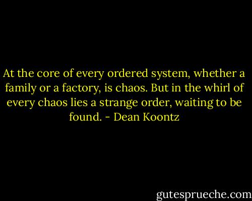 At the core of every ordered system, whether a family or a factory, is chaos. But in the whirl of every chaos lies a strange order, waiting to be found. - Dean Koontz