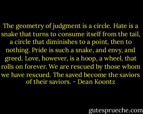 The geometry of judgment is a circle. Hate is a snake that turns to consume itself from the tail, a circle that diminishes to a point, then to nothing. Pride is such a snake, and envy, and greed. Love, however, is a hoop, a wheel, that rolls on forever. We are rescued by those whom we have rescued. The saved become the saviors of their saviors. - Dean Koontz