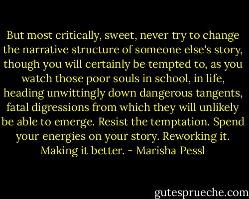But most critically, sweet, never try to change the narrative structure of someone else's story, though you will certainly be tempted to, as you watch those poor souls in school, in life, heading unwittingly down dangerous tangents, fatal digressions from which they will unlikely be able to emerge. Resist the temptation. Spend your energies on your story. Reworking it. Making it better. - Marisha Pessl