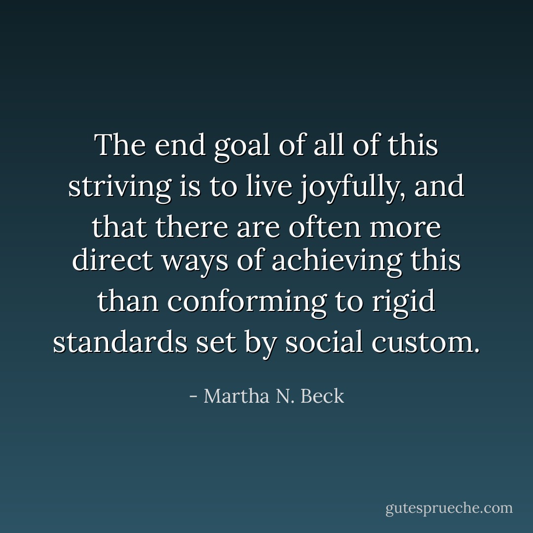The end goal of all of this striving is to live joyfully, and that there are often more direct ways of achieving this than conforming to rigid standards set by social custom. - Martha N. Beck