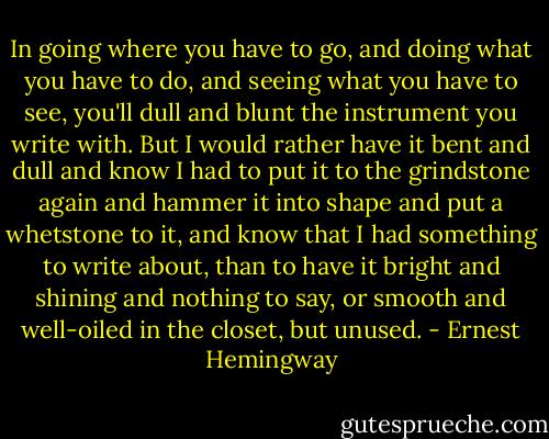 In going where you have to go, and doing what you have to do, and seeing what you have to see, you'll dull and blunt the instrument you write with. But I would rather have it bent and dull and know I had to put it to the grindstone again and hammer it into shape and put a whetstone to it, and know that I had something to write about, than to have it bright and shining and nothing to say, or smooth and well-oiled in the closet, but unused. - Ernest Hemingway