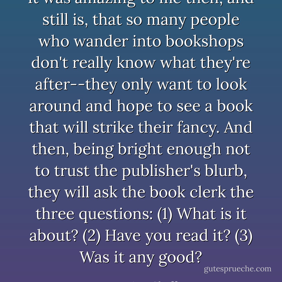 It was amazing to me then, and still is, that so many people who wander into bookshops don't really know what they're after--they only want to look around and hope to see a book that will strike their fancy. And then, being bright enough not to trust the publisher's blurb, they will ask the book clerk the three questions: (1) What is it about? (2) Have you read it? (3) Was it any good? - Mary Ann Shaffer