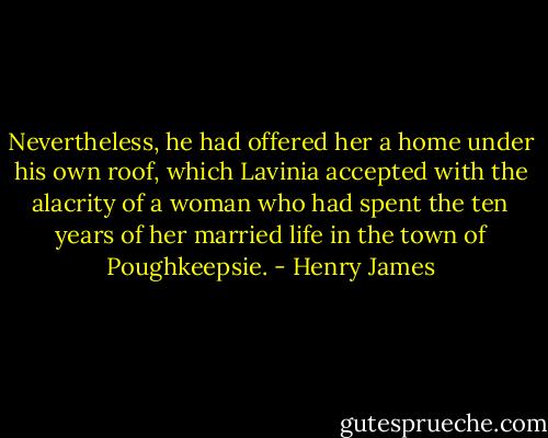 Nevertheless, he had offered her a home under his own roof, which Lavinia accepted with the alacrity of a woman who had spent the ten years of her married life in the town of Poughkeepsie. - Henry James