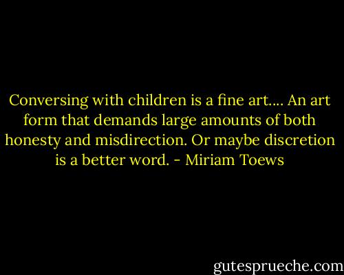 Conversing with children is a fine art.... An art form that demands large amounts of both honesty and misdirection. Or maybe discretion is a better word. - Miriam Toews