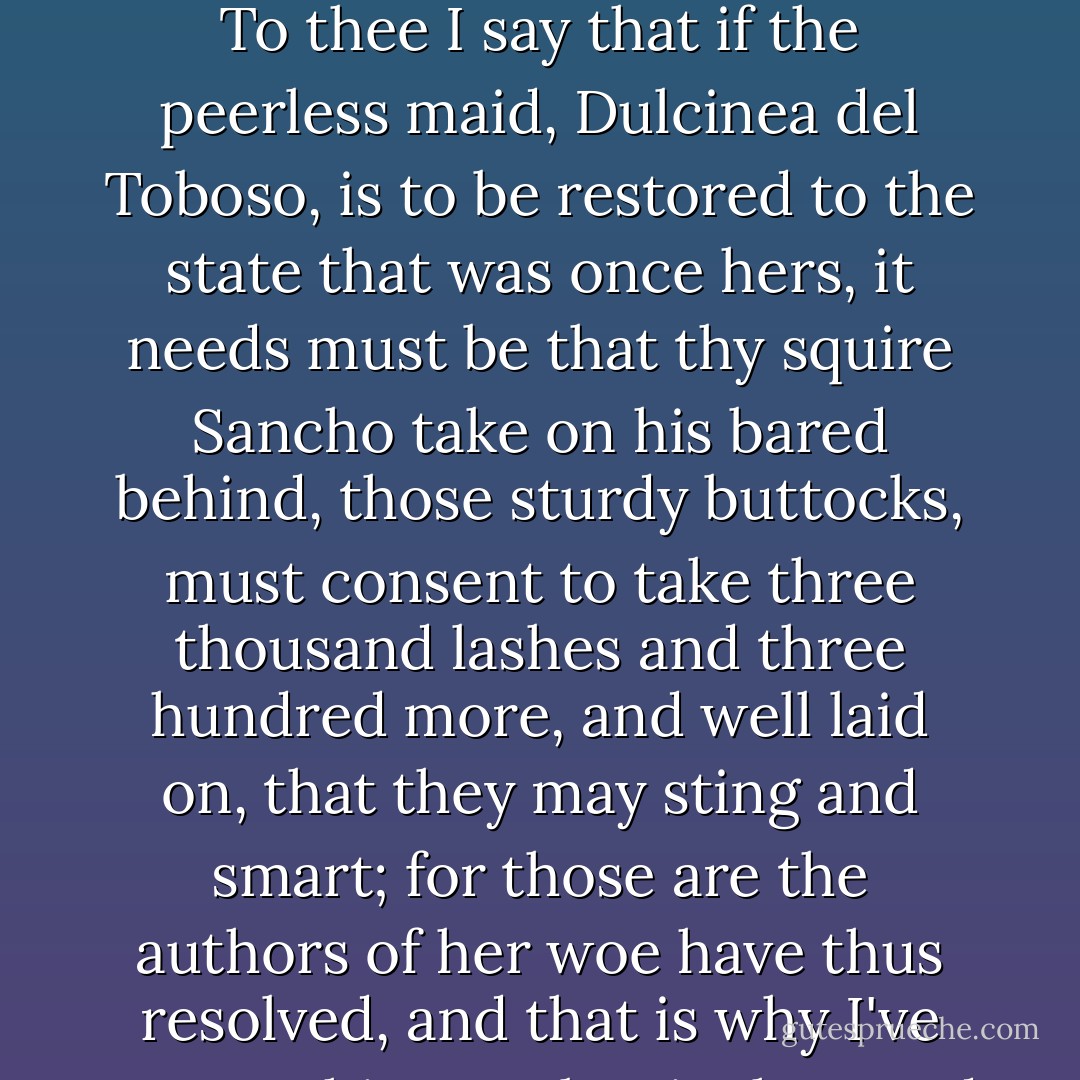 O Don Quixote, wise as thou art brave,<br />La Mancha's splendor and of Spain the star!<br />To thee I say that if the peerless maid,<br />Dulcinea del Toboso, is to be restored<br />to the state that was once hers, it needs must be<br />that thy squire Sancho take on his bared behind,<br />those sturdy buttocks, must consent to take<br />three thousand lashes and three hundred more,<br />and well laid on, that they may sting and smart;<br />for those are the authors of her woe<br />have thus resolved, and that is why I've come,<br />This, gentles, is the word I bring to you. - Miguel de Cervantes Saavedra