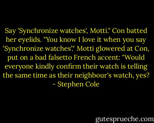 Say 'Synchronize watches', Motti." Con batted her eyelids. "You know I love it when you say 'Synchronize watches'." Motti glowered at Con, put on a bad falsetto French accent: "Would everyone kindly confirm their watch is telling the same time as their neighbour's watch, yes? - Stephen Cole