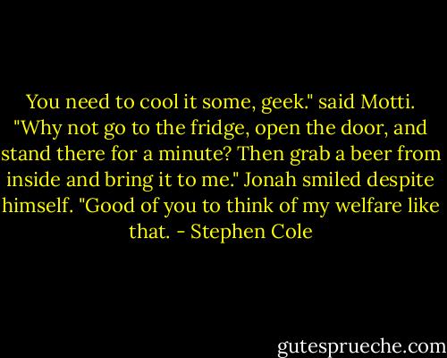You need to cool it some, geek." said Motti. "Why not go to the fridge, open the door, and stand there for a minute? Then grab a beer from inside and bring it to me." Jonah smiled despite himself. "Good of you to think of my welfare like that. - Stephen Cole