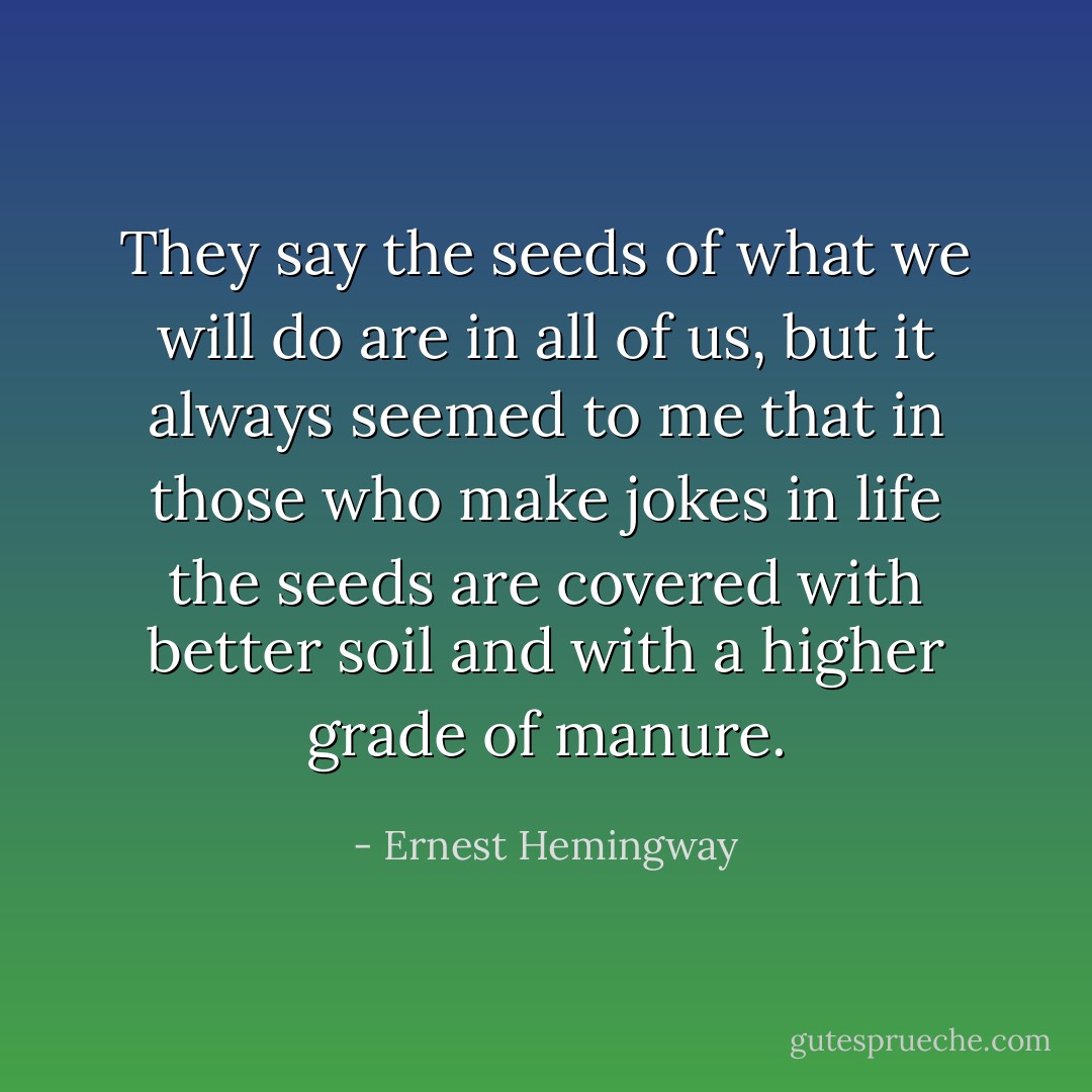 They say the seeds of what we will do are in all of us, but it always seemed to me that in those who make jokes in life the seeds are covered with better soil and with a higher grade of manure. - Ernest Hemingway