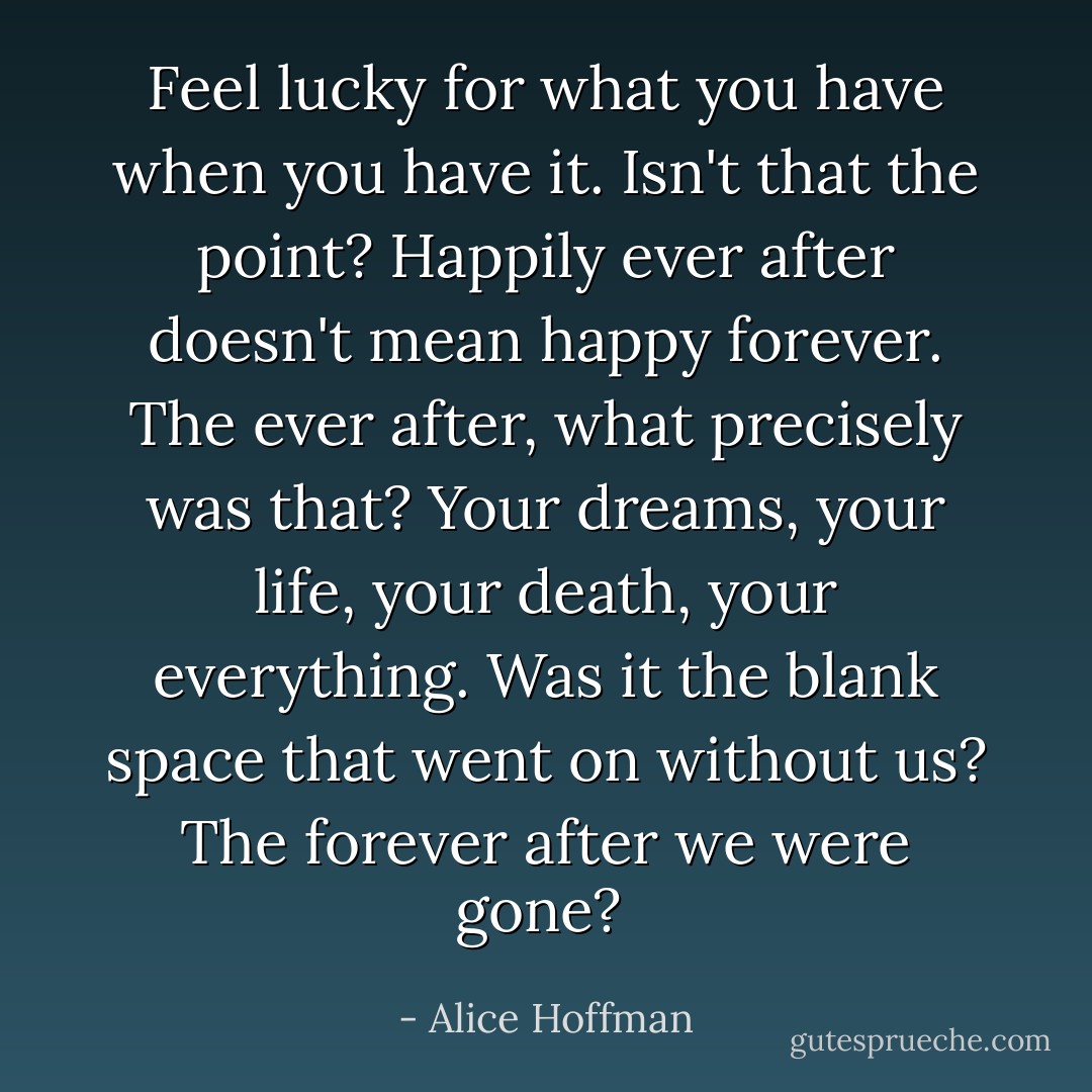 Feel lucky for what you have when you have it. Isn't that the point? Happily ever after doesn't mean happy forever. The ever after, what precisely was that? Your dreams, your life, your death, your everything. Was it the blank space that went on without us? The forever after we were gone?  - Alice Hoffman