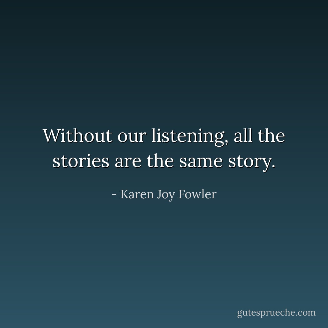 Without our listening, all the stories are the same story. - Karen Joy Fowler
