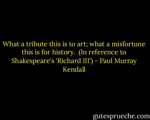What a tribute this is to art; what a misfortune this is for history. <br />(In reference to Shakespeare's 'Richard III') - Paul Murray Kendall