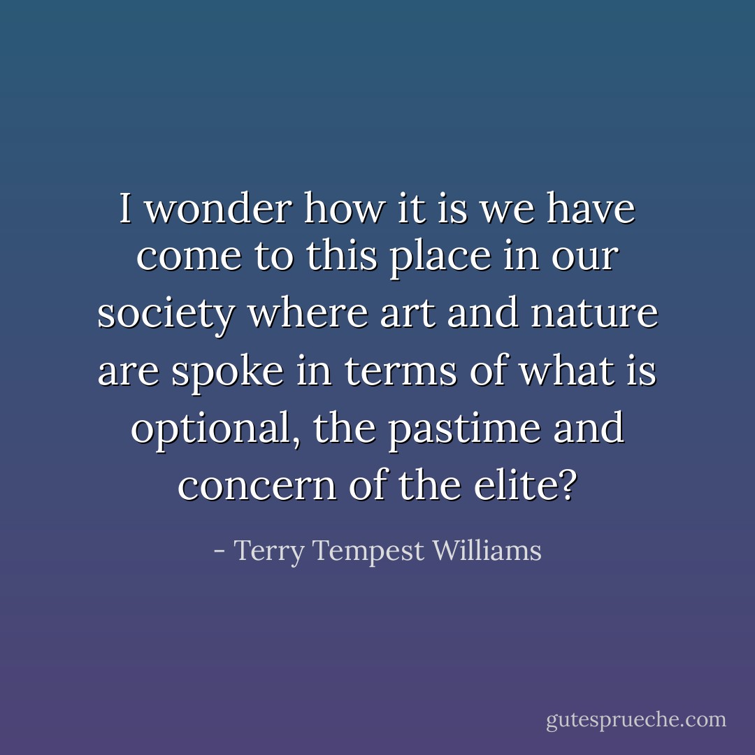 I wonder how it is we have come to this place in our society where art and nature are spoke in terms of what is optional, the pastime and concern of the elite? - Terry Tempest Williams