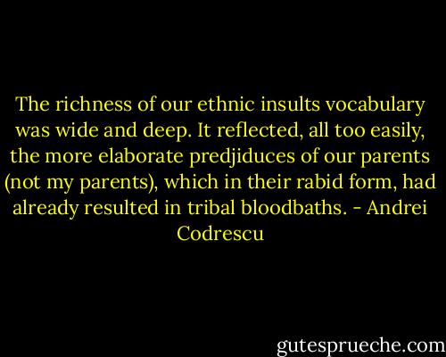 The richness of our ethnic insults vocabulary was wide and deep. It reflected, all too easily, the more elaborate predjiduces of our parents (not my parents), which in their rabid form, had already resulted in tribal bloodbaths. - Andrei Codrescu