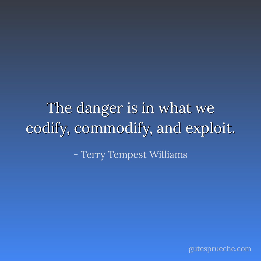 The danger is in what we codify, commodify, and exploit. - Terry Tempest Williams
