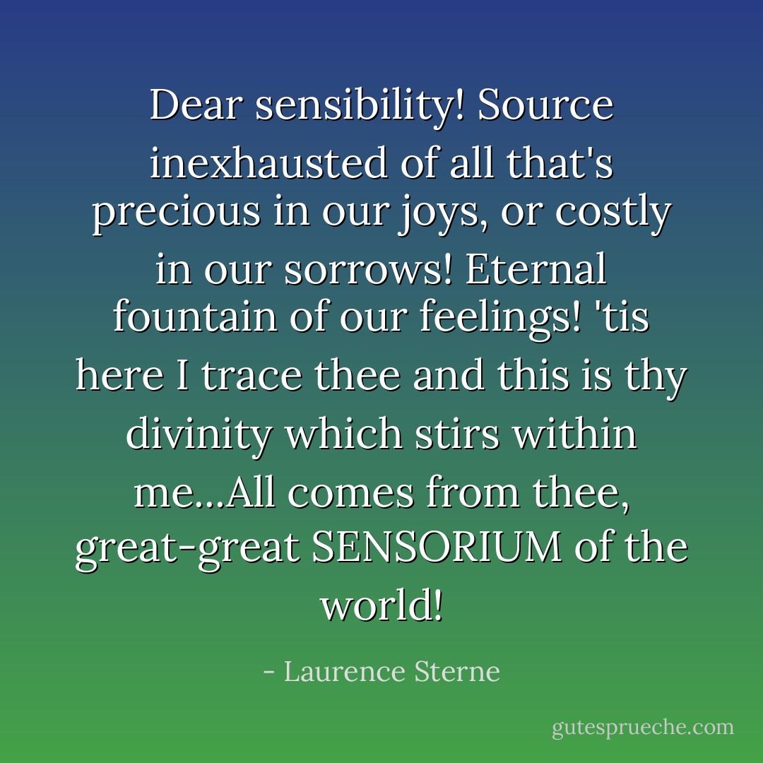 Dear sensibility! Source inexhausted of all that's precious in our joys, or costly in our sorrows! Eternal fountain of our feelings! 'tis here I trace thee and this is thy divinity which stirs within me...All comes from thee, great-great SENSORIUM of the world! - Laurence Sterne