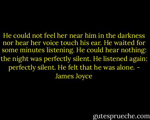 He could not feel her near him in the darkness nor hear her voice touch his ear. He waited for some minutes listening. He could hear nothing: the night was perfectly silent. He listened again: perfectly silent. He felt that he was alone. - James Joyce