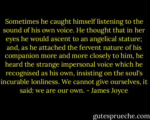 Sometimes he caught himself listening to the sound of his own voice. He thought that in her eyes he would ascent to an angelical stature; and, as he attached the fervent nature of his companion more and more closely to him, he heard the strange impersonal voice which he recognised as his own, insisting on the soul's incurable lonliness. We cannot give ourselves, it said: we are our own. - James Joyce