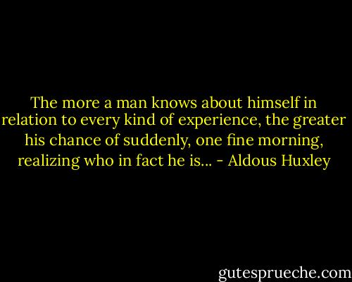 The more a man knows about himself in relation to every kind of experience, the greater his chance of suddenly, one fine morning, realizing who in fact he is... - Aldous Huxley