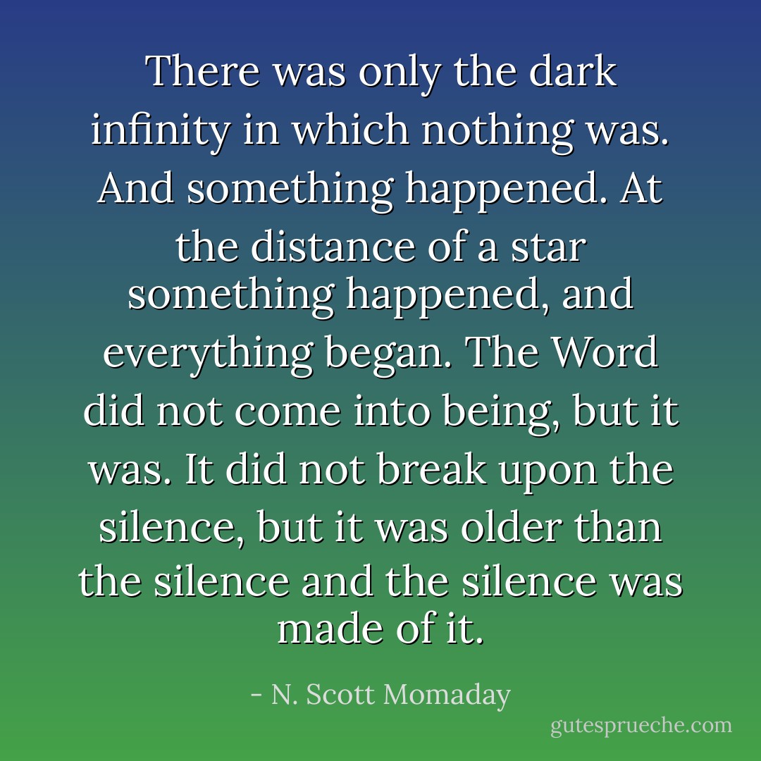 There was only the dark infinity in which nothing was. And something happened. At the distance of a star something happened, and everything began. The Word did not come into being, but it was. It did not break upon the silence, but it was older than the silence and the silence was made of it. - N. Scott Momaday