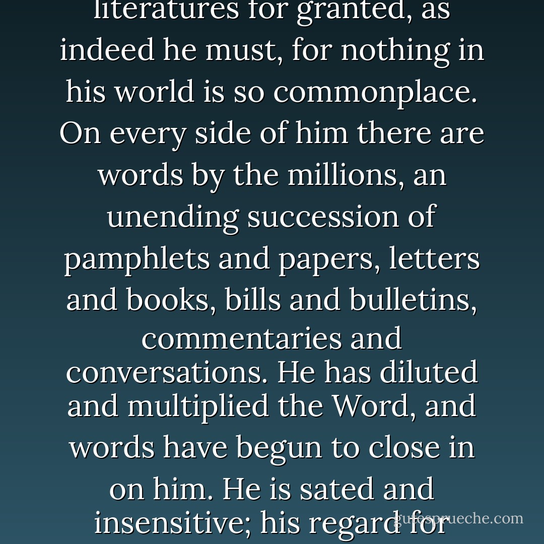 In the white man's world, language, too -- and the way which the white man thinks of it--has undergone a process of change. The white man takes such things as words and literatures for granted, as indeed he must, for nothing in his world is so commonplace. On every side of him there are words by the millions, an unending succession of pamphlets and papers, letters and books, bills and bulletins, commentaries and conversations. He has diluted and multiplied the Word, and words have begun to close in on him. He is sated and insensitive; his regard for language -- for the Word itself -- as an instrument of creation has diminished nearly to the point of no return. It may be that he will perish by the Word. - N. Scott Momaday