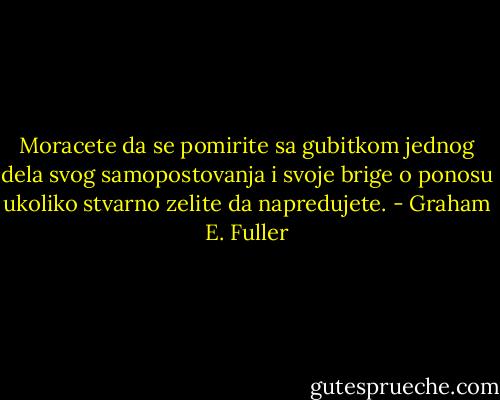Moracete da se pomirite sa gubitkom jednog dela svog samopostovanja i svoje brige o ponosu ukoliko stvarno zelite da napredujete. - Graham E. Fuller