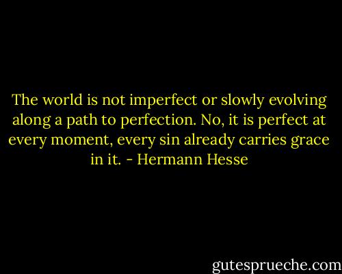 The world is not imperfect or slowly evolving along a path to perfection. No, it is perfect at every moment, every sin already carries grace in it. - Hermann Hesse