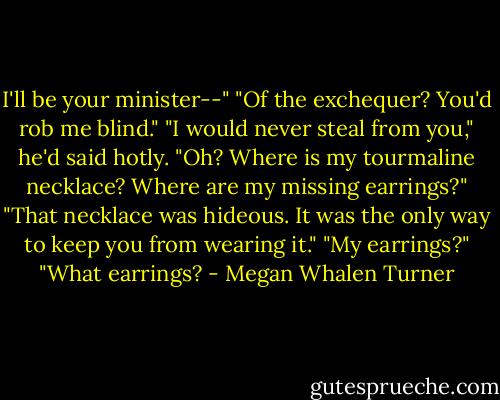 I'll be your minister--"<br />"Of the exchequer? You'd rob me blind."<br />"I would never steal from you," he'd said hotly.<br />"Oh? Where is my tourmaline necklace? Where are my missing earrings?"<br />"That necklace was hideous. It was the only way to keep you from wearing it."<br />"My earrings?"<br />"What earrings? - Megan Whalen Turner