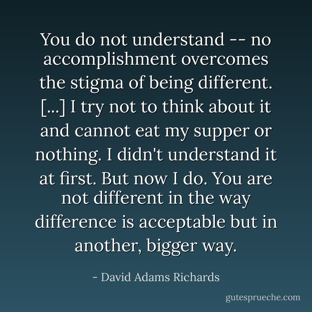 You do not understand -- no accomplishment overcomes the stigma of being different. [...] I try not to think about it and cannot eat my supper or nothing. I didn't understand it at first. But now I do. You are not different in the way difference is acceptable but in another, bigger way. - David Adams Richards
