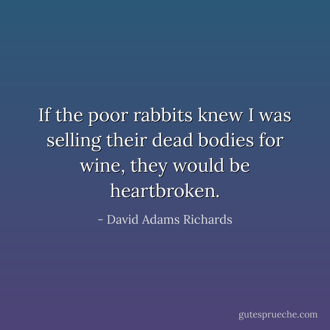 If the poor rabbits knew I was selling their dead bodies for wine, they would be heartbroken. - David Adams Richards
