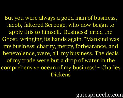 But you were always a good man of business, Jacob,' faltered Scrooge, who now began to apply this to himself.<br /><br />Business!' cried the Ghost, wringing its hands again. "Mankind was my business; charity, mercy, forbearance, and benevolence, were, all, my business. The deals of my trade were but a drop of water in the comprehensive ocean of my business! - Charles Dickens