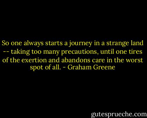 So one always starts a journey in a strange land -- taking too many precautions, until one tires of the exertion and abandons care in the worst spot of all. - Graham Greene