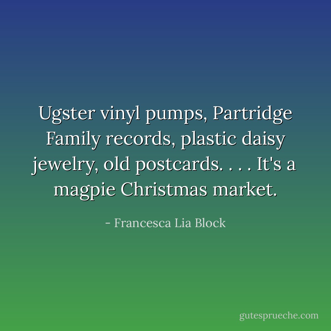 Ugster vinyl pumps, Partridge Family records, plastic daisy jewelry, old postcards. . . . It's a magpie Christmas market. - Francesca Lia Block