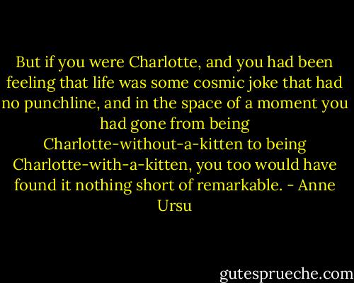 But if you were Charlotte, and you had been feeling that life was some cosmic joke that had no punchline, and in the space of a moment you had gone from being Charlotte-without-a-kitten to being Charlotte-with-a-kitten, you too would have found it nothing short of remarkable. - Anne Ursu