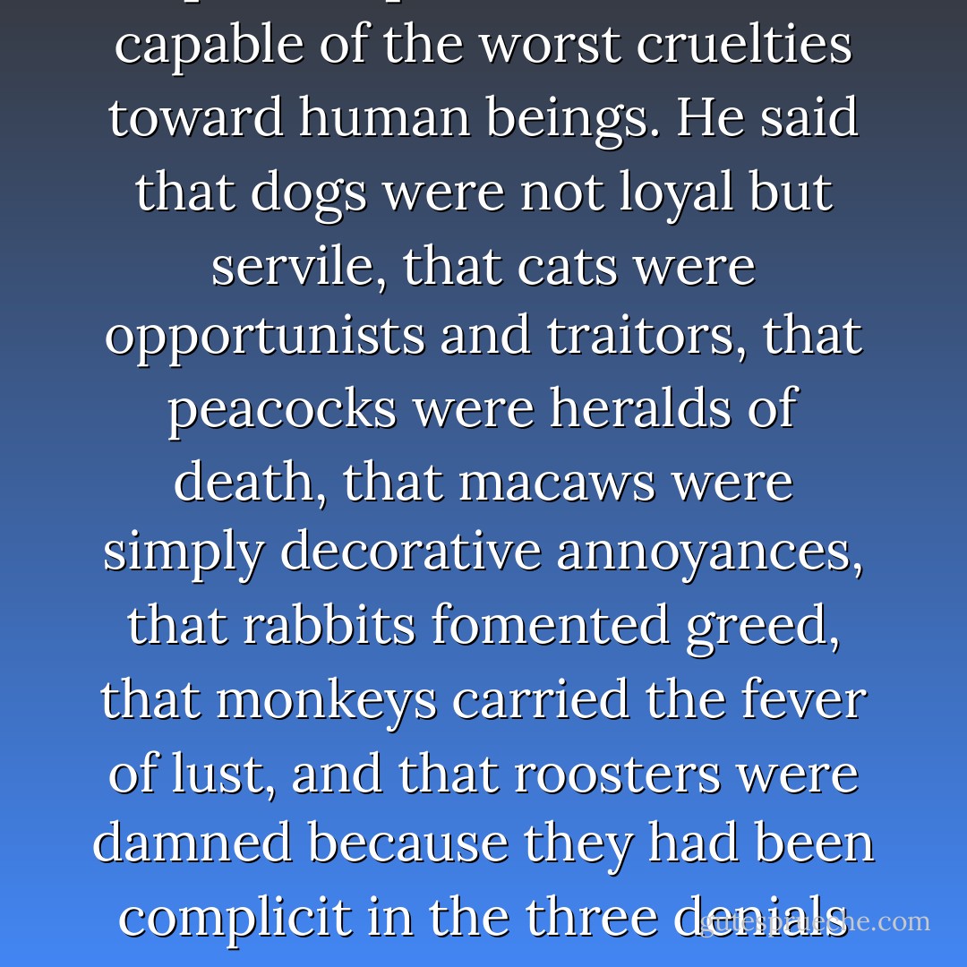 He said that people who loved [animals] to excess were capable of the worst cruelties toward human beings. He said that dogs were not loyal but servile, that cats were opportunists and traitors, that peacocks were heralds of death, that macaws were simply decorative annoyances, that rabbits fomented greed, that monkeys carried the fever of lust, and that roosters were damned because they had been complicit in the three denials of Christ. - Gabriel García Márquez