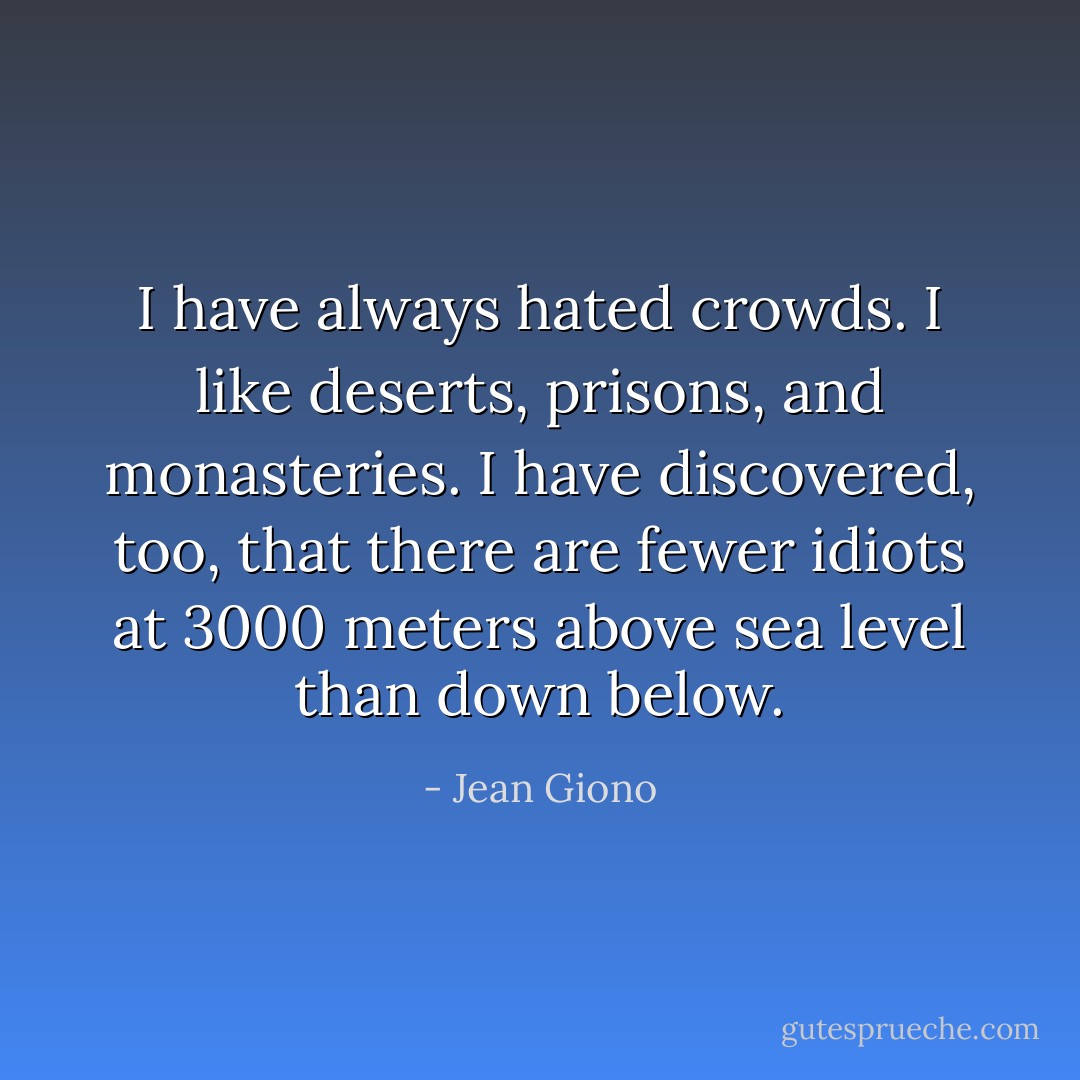I have always hated crowds. I like deserts, prisons, and monasteries. I have discovered, too, that there are fewer idiots at 3000 meters above sea level than down below. - Jean Giono