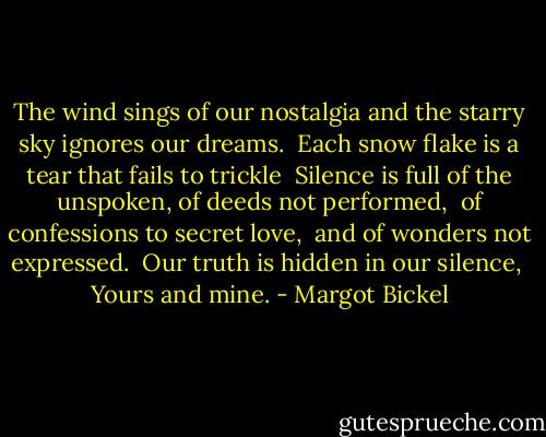 The wind sings of our nostalgia<br />and the starry sky ignores our dreams. <br />Each snow flake is a tear that fails to trickle<br /><br />Silence is full of the unspoken,<br />of deeds not performed, <br />of confessions to secret love, <br />and of wonders not expressed. <br />Our truth is hidden in our silence, <br />Yours and mine. - Margot Bickel