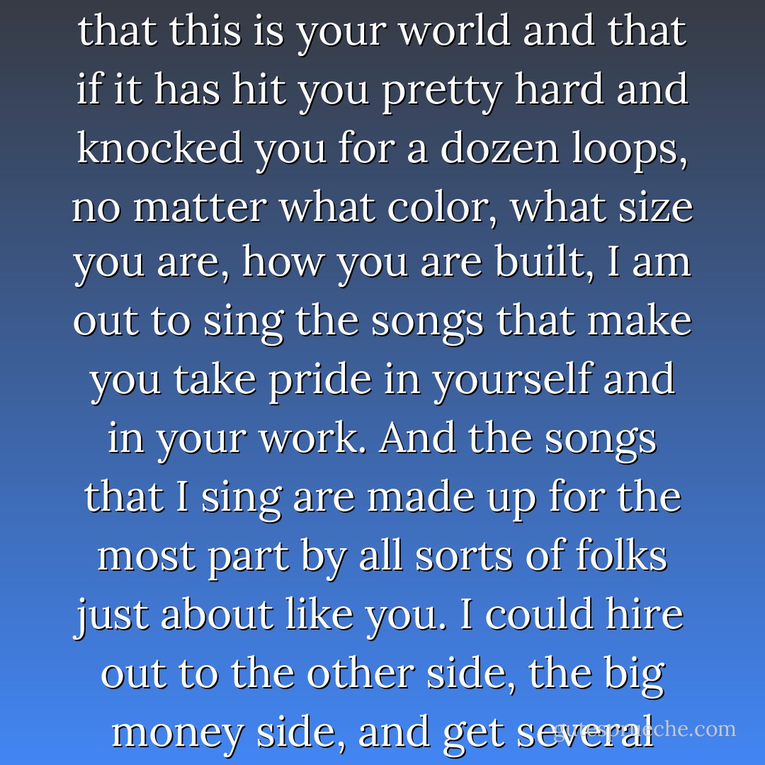 I hate a song that makes you think that you are not any good. I hate a song that makes you think that you are just born to lose. Bound to lose. No good to nobody. No good for nothing. Because you are too old or too young or too fat or too slim or too ugly or too this or too that. Songs that run you down or poke fun at you on account of your bad luck or hard travelling. I am out to fight those songs to my very last breath of air and my last drop of blood. I am out to sing songs that will prove to you that this is your world and that if it has hit you pretty hard and knocked you for a dozen loops, no matter what color, what size you are, how you are built, I am out to sing the songs that make you take pride in yourself and in your work. And the songs that I sing are made up for the most part by all sorts of folks just about like you. I could hire out to the other side, the big money side, and get several dollars every week just to quit singing my own kind of songs and to sing the kind that knock you down still farther and the ones that poke fun at you even more and the ones that make you think that you've not got any sense at all. But I decided a long time ago that I'd starve to death before I'd sing any such songs as that. The radio waves and your movies and your jukeboxes and your songbooks are already loaded down and running over with such no good songs as that anyhow. - Woody Guthrie
