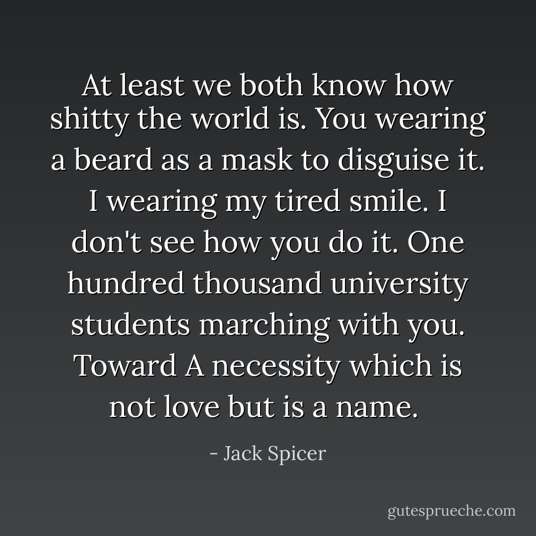 At least we both know how shitty the world is. You wearing a<br />beard as a mask to disguise it. I wearing my tired smile. I<br />don't see how you do it. One hundred thousand university<br />students marching with you. Toward<br />A necessity which is not love but is a name.  - Jack Spicer