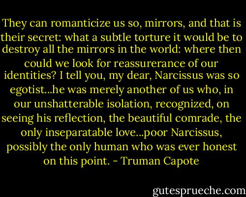 They can romanticize us so, mirrors, and that is their secret: what a subtle torture it would be to destroy all the mirrors in the world: where then could we look for reassurerance of our identities? I tell you, my dear, Narcissus was so egotist...he was merely another of us who, in our unshatterable isolation, recognized, on seeing his reflection, the beautiful comrade, the only inseparatable love...poor Narcissus, possibly the only human who was ever honest on this point. - Truman Capote